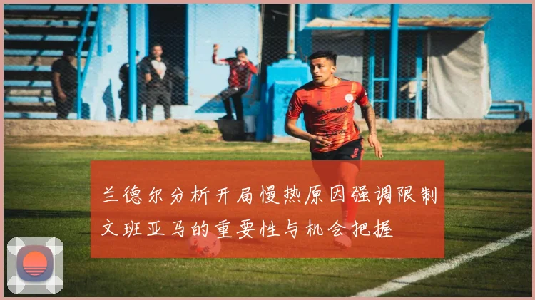 兰德尔分析开局慢热原因强调限制文班亚马的重要性与机会把握