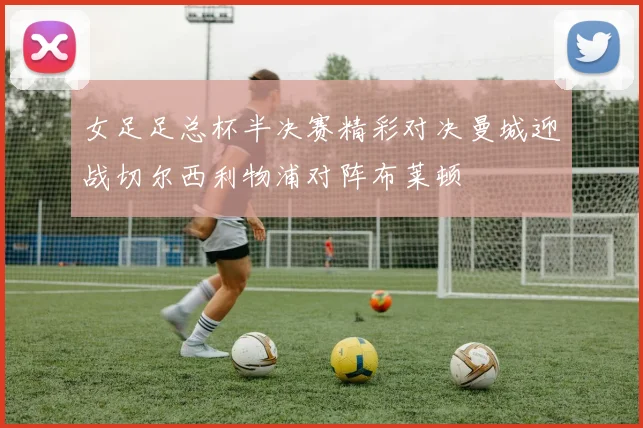 女足足总杯半决赛精彩对决曼城迎战切尔西利物浦对阵布莱顿