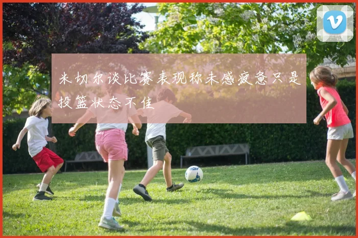 米切尔谈比赛表现称未感疲惫只是投篮状态不佳