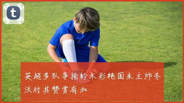 英超多队争抢铃木彩艳国米主帅齐沃对其赞赏有加