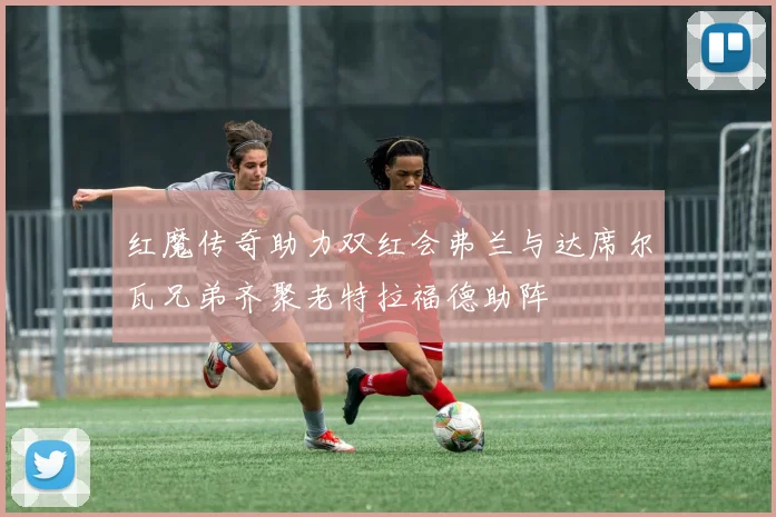 红魔传奇助力双红会弗兰与达席尔瓦兄弟齐聚老特拉福德助阵