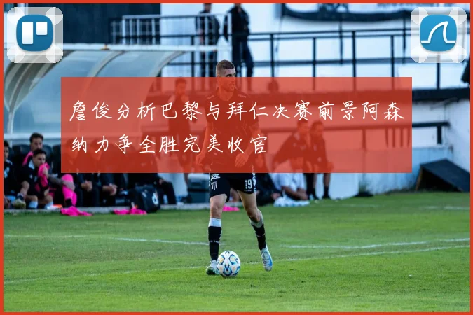 詹俊分析巴黎与拜仁决赛前景阿森纳力争全胜完美收官
