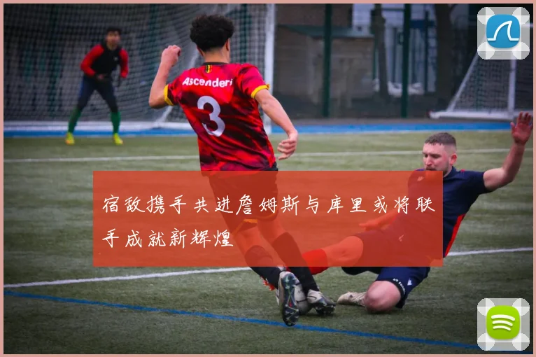宿敌携手共进詹姆斯与库里或将联手成就新辉煌