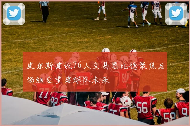 皮尔斯建议76人交易恩比德聚焦后场组合重建球队未来