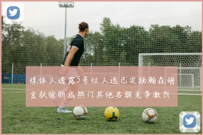 媒体人透露5号位人选已定杨瀚森胡金秋徐昕成热门其他名额竞争激烈