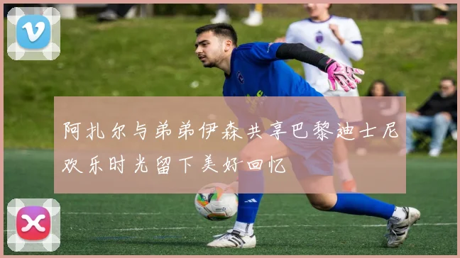 阿扎尔与弟弟伊森共享巴黎迪士尼欢乐时光留下美好回忆