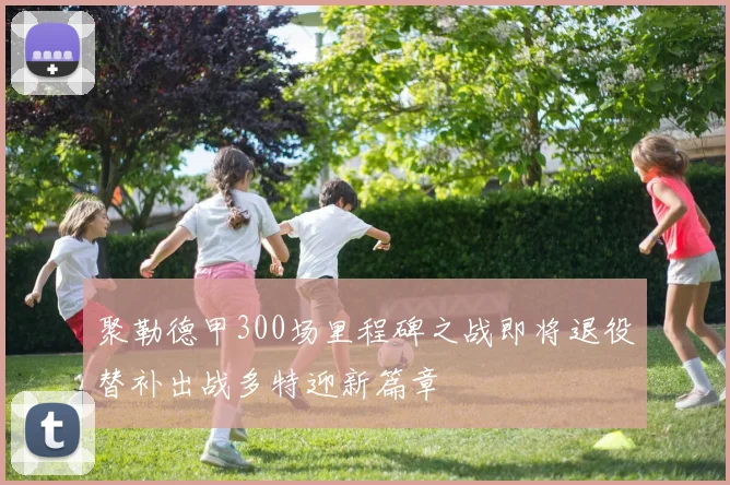 聚勒德甲300场里程碑之战即将退役替补出战多特迎新篇章