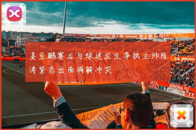 姜至鹏赛后与球迷发生争执主帅陈涛紧急出面调解冲突
