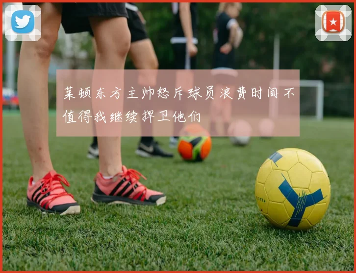 莱顿东方主帅怒斥球员浪费时间不值得我继续捍卫他们
