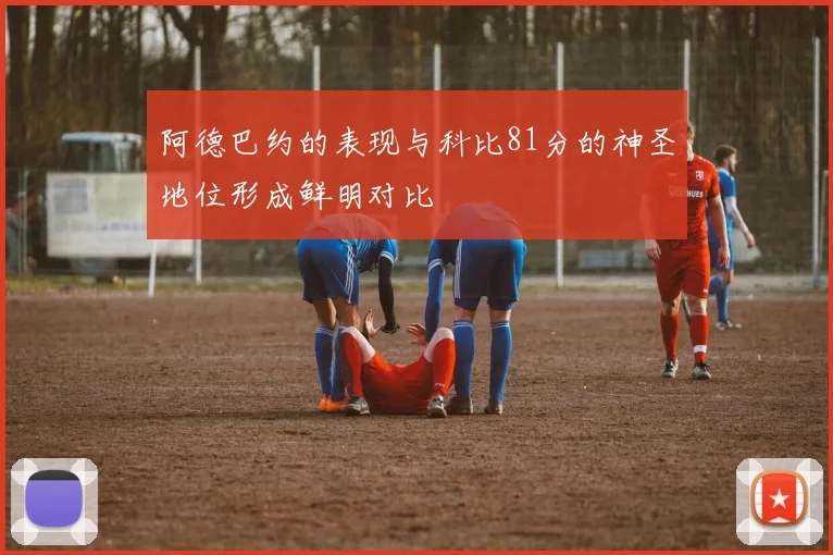 阿德巴约的表现与科比81分的神圣地位形成鲜明对比