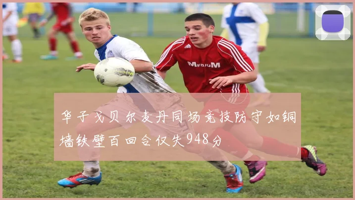 华子戈贝尔麦丹同场竞技防守如铜墙铁壁百回合仅失948分