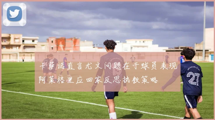 卡萨诺直言尤文问题在于球员表现阿莱格里应回家反思执教策略