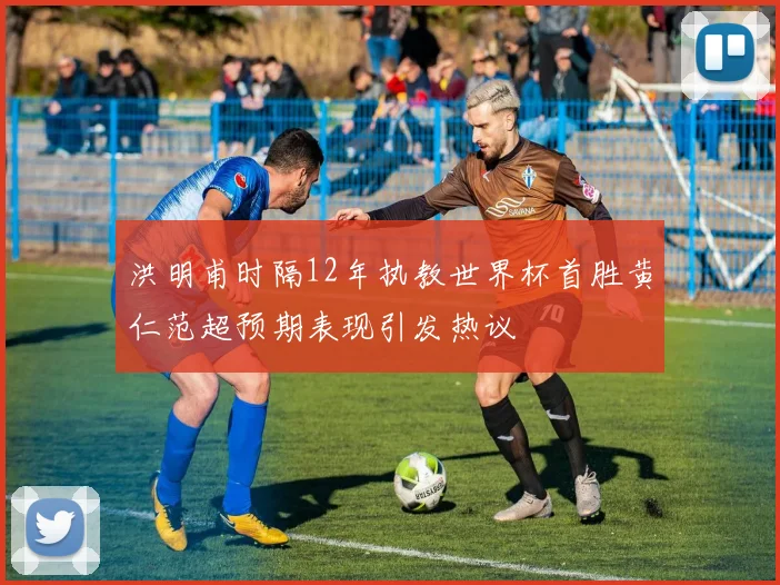 洪明甫时隔12年执教世界杯首胜黄仁范超预期表现引发热议