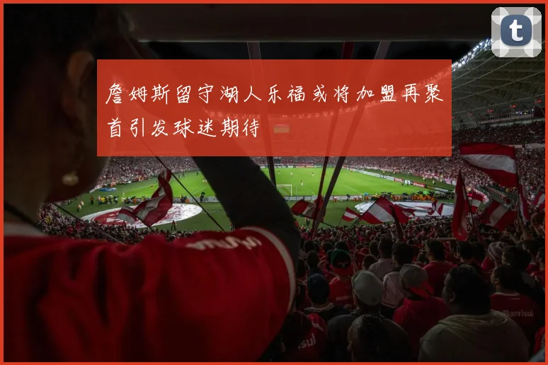 詹姆斯留守湖人乐福或将加盟再聚首引发球迷期待