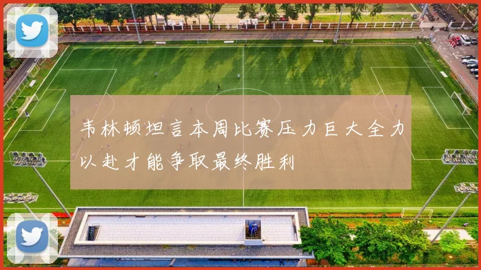 韦林顿坦言本周比赛压力巨大全力以赴才能争取最终胜利